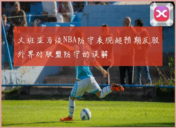 文班亚马谈NBA防守表现超预期反驳外界对联盟防守的误解
