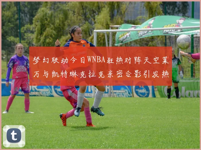 梦幻联动今日WNBA狂热对阵天空莱万与凯特琳克拉克亲密合影引发热议