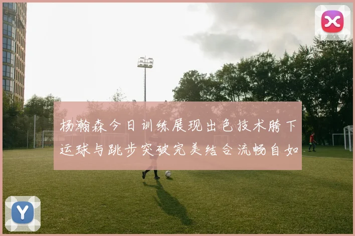 杨瀚森今日训练展现出色技术胯下运球与跳步突破完美结合流畅自如